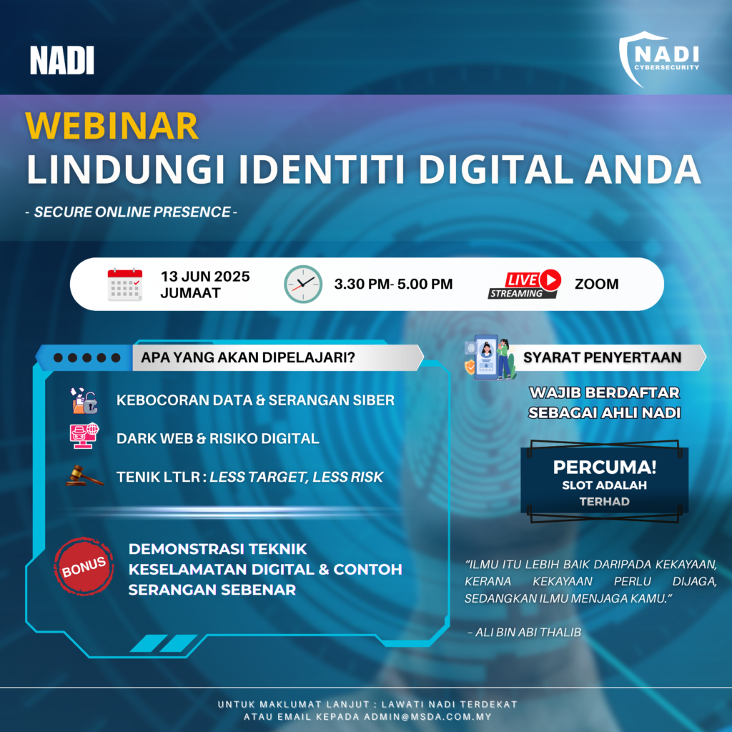 Jemputan untuk menyertai Webinar NADI x Cybersecurity bertarikh 13 Jun 2025 yang bertajuk Lindungi Identiti Digital Anda. Butiran lanjut adalah seperti dibawah:
Tarikh : 13 Jun 2025
Masa : Jumaat 3:30 petang - 5:00 petang
Platform : Zoom
Lindungi Identiti Digital Anda (Secure Online Presence) :
Webinar ini mencerminkan keseluruhan kandungan webinar yang merangkumi kebocoran data, keselamatan dalam talian, dark web, undang-undang siber, dan teknik LTLR untuk mengurangkan risiko menjadi sasaran serangan siber.
Golongan Sasaran:
Ø Berdaftar sebagai Ahli NADI
Ø Individu yang ingin mengetahui cara melindungi identiti digital daripada sebarang kebocoran data.